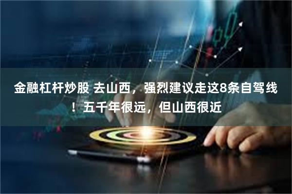 金融杠杆炒股 去山西，强烈建议走这8条自驾线！五千年很远，但山西很近