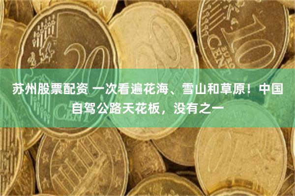 苏州股票配资 一次看遍花海、雪山和草原！中国自驾公路天花板，没有之一