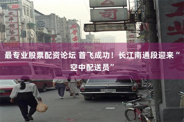 最专业股票配资论坛 首飞成功！长江南通段迎来“空中配送员”