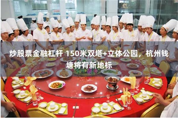 炒股票金融杠杆 150米双塔+立体公园，杭州钱塘将有新地标