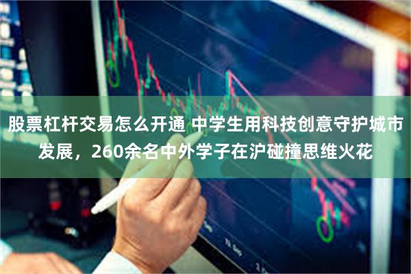 股票杠杆交易怎么开通 中学生用科技创意守护城市发展，260余名中外学子在沪碰撞思维火花