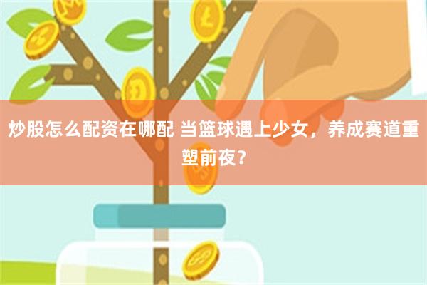 炒股怎么配资在哪配 当篮球遇上少女，养成赛道重塑前夜？