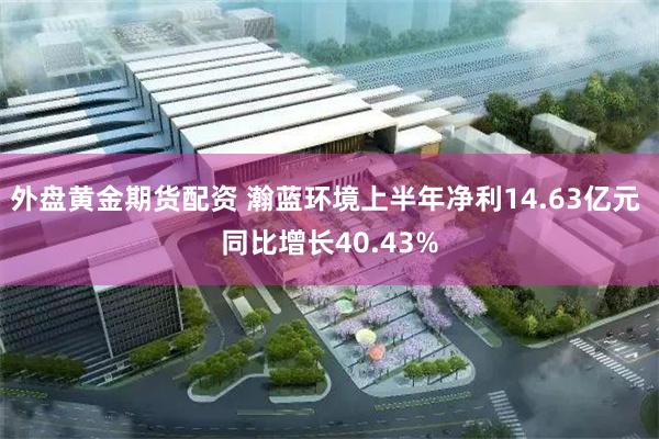 外盘黄金期货配资 瀚蓝环境上半年净利14.63亿元 同比增长40.43%