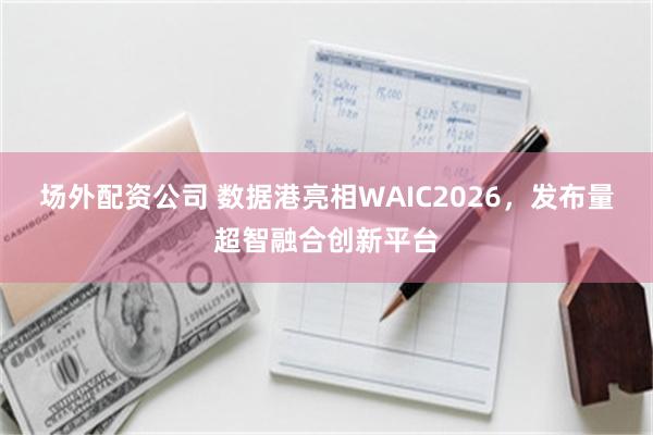 场外配资公司 数据港亮相WAIC2026,发布量超智融合创新平台