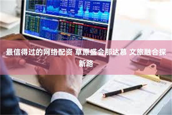 最信得过的网络配资 草原盛会那达慕 文旅融合探新路