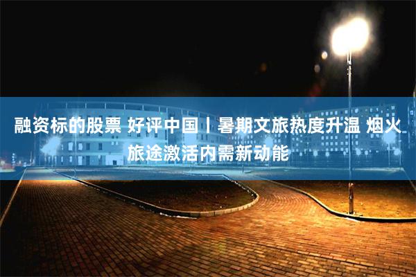 融资标的股票 好评中国丨暑期文旅热度升温 烟火旅途激活内需新动能