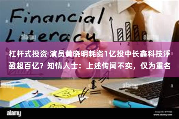 杠杆式投资 演员黄晓明耗资1亿投中长鑫科技浮盈超百亿？知情人士：上述传闻不实，仅为重名
