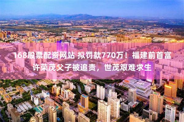 168股票配资网站 拟罚款770万!福建前首富许荣茂父子被追责,世茂艰难求生
