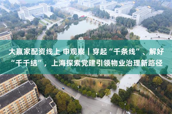 大赢家配资线上 申观察|穿起“千条线”、解好“千千结”,上海探索党建引领物业治理新路径