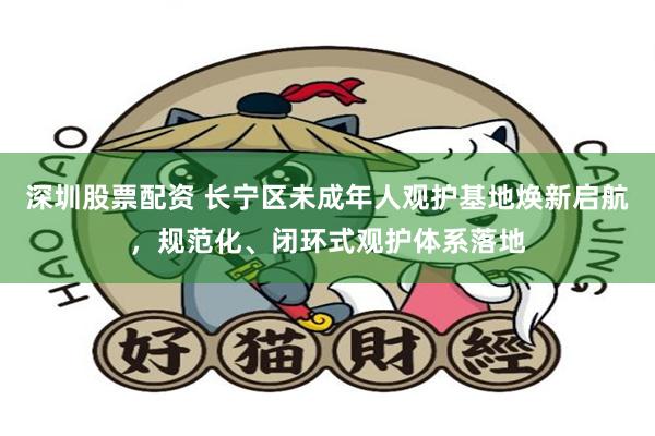 深圳股票配资 长宁区未成年人观护基地焕新启航，规范化、闭环式观护体系落地