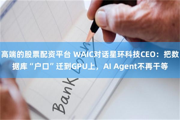 高端的股票配资平台 WAIC对话星环科技CEO:把数据库“户口”迁到GPU上,AI Agent不再干等