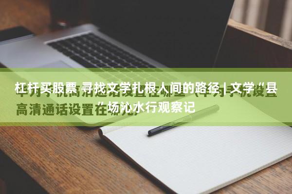 杠杆买股票 寻找文学扎根人间的路径 | 文学“县”场沁水行观察记