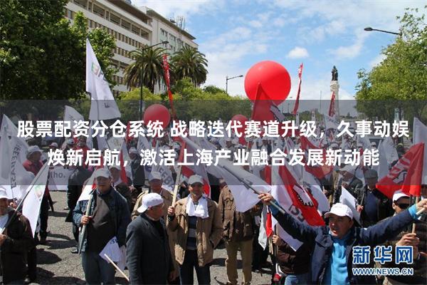 股票配资分仓系统 战略迭代赛道升级，久事动娱焕新启航，激活上海产业融合发展新动能