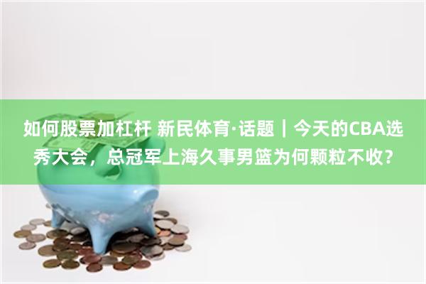 如何股票加杠杆 新民体育·话题｜今天的CBA选秀大会，总冠军上海久事男篮为何颗粒不收？