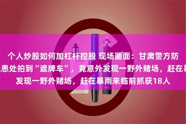 个人炒股如何加杠杆控股 现场画面：甘肃警方防汛航拍在山区塌方隐患处拍到“遮牌车”，竟意外发现一野外赌场，赶在暴雨来临前抓获18人