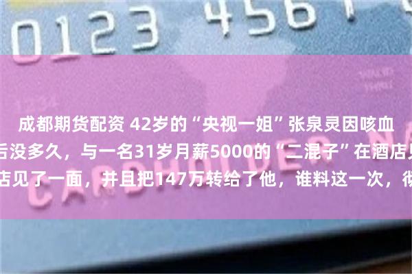 成都期货配资 42岁的“央视一姐”张泉灵因咳血疑似肺癌辞职！辞职后没多久，与一名31岁月薪5000的“二混子”在酒店见了一面，并且把147万转给了他，谁料这一次，彻底改变了两人的命运！