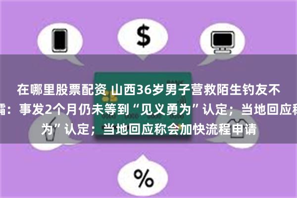 在哪里股票配资 山西36岁男子营救陌生钓友不幸双双溺亡，遗孀：事发2个月仍未等到“见义勇为”认定；当地回应称会加快流程申请