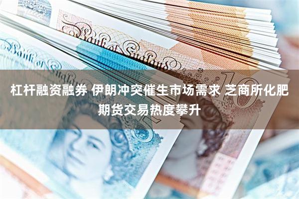 杠杆融资融券 伊朗冲突催生市场需求 芝商所化肥期货交易热度攀升