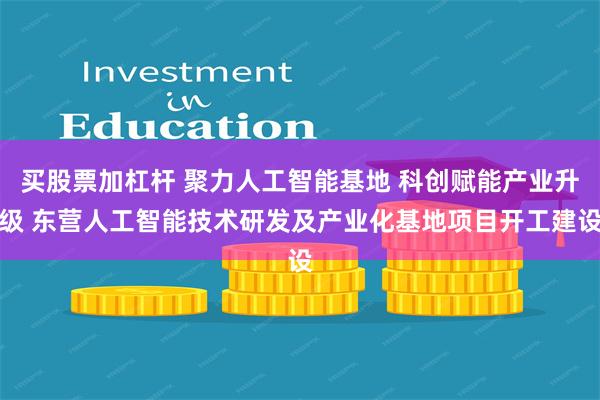 买股票加杠杆 聚力人工智能基地 科创赋能产业升级 东营人工智能技术研发及产业化基地项目开工建设
