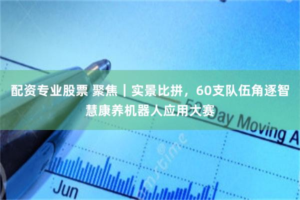 配资专业股票 聚焦｜实景比拼，60支队伍角逐智慧康养机器人应用大赛