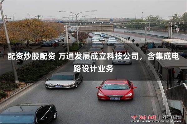 配资炒股配资 万通发展成立科技公司，含集成电路设计业务