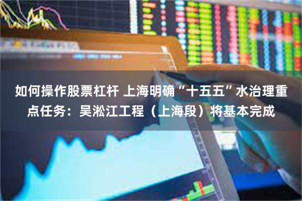 如何操作股票杠杆 上海明确“十五五”水治理重点任务:吴淞江工程(上海段)将基本完成
