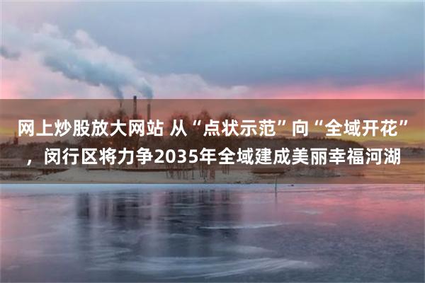 网上炒股放大网站 从“点状示范”向“全域开花”，闵行区将力争2035年全域建成美丽幸福河湖