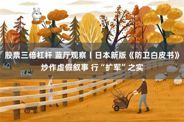 股票三倍杠杆 蓝厅观察丨日本新版《防卫白皮书》炒作虚假叙事 行“扩军”之实