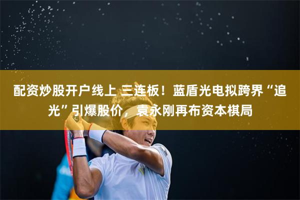 配资炒股开户线上 三连板!蓝盾光电拟跨界“追光”引爆股价,袁永刚再布资本棋局