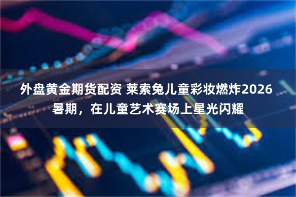 外盘黄金期货配资 莱索兔儿童彩妆燃炸2026 暑期，在儿童艺术赛场上星光闪耀