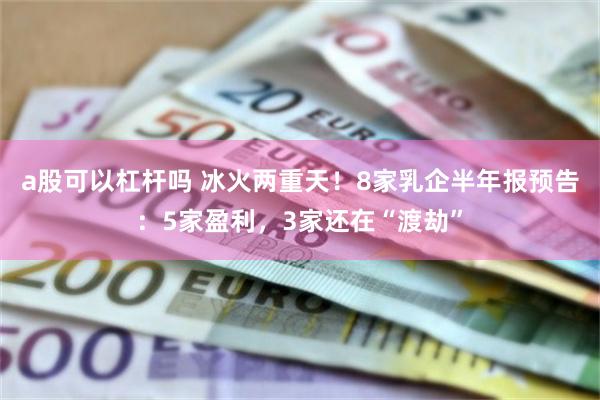 a股可以杠杆吗 冰火两重天！8家乳企半年报预告：5家盈利，3家还在“渡劫”