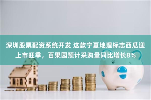 深圳股票配资系统开发 这款宁夏地理标志西瓜迎上市旺季，百果园预计采购量同比增长8%