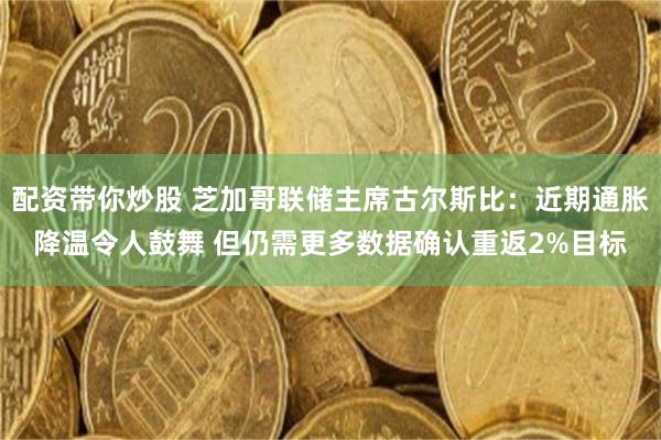 配资带你炒股 芝加哥联储主席古尔斯比：近期通胀降温令人鼓舞 但仍需更多数据确认重返2%目标