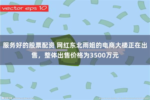 服务好的股票配资 网红东北雨姐的电商大楼正在出售，整体出售价格为3500万元