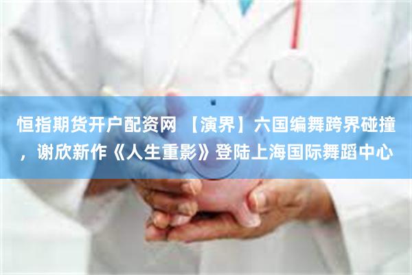 恒指期货开户配资网 【演界】六国编舞跨界碰撞，谢欣新作《人生重影》登陆上海国际舞蹈中心