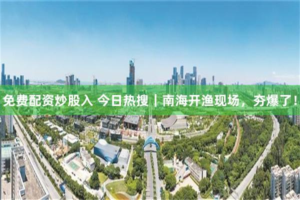 免费配资炒股入 今日热搜｜南海开渔现场，夯爆了！