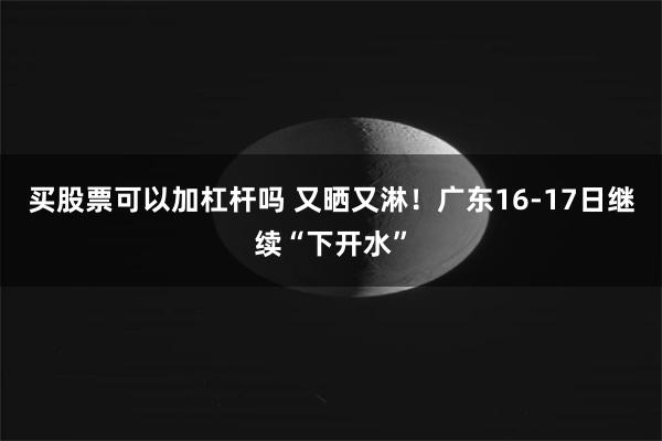 买股票可以加杠杆吗 又晒又淋！广东16-17日继续“下开水”