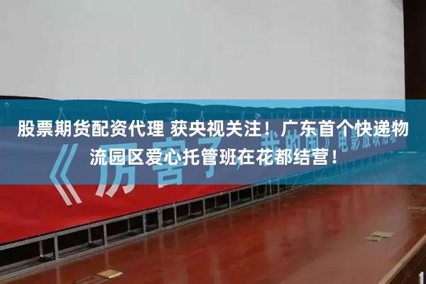 股票期货配资代理 获央视关注！广东首个快递物流园区爱心托管班在花都结营！