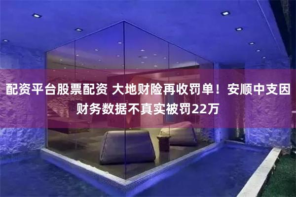 配资平台股票配资 大地财险再收罚单！安顺中支因财务数据不真实被罚22万