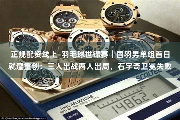 正规配资线上  羽毛球世锦赛｜国羽男单组首日就遭重创：三人出战两人出局，石宇奇卫冕失败