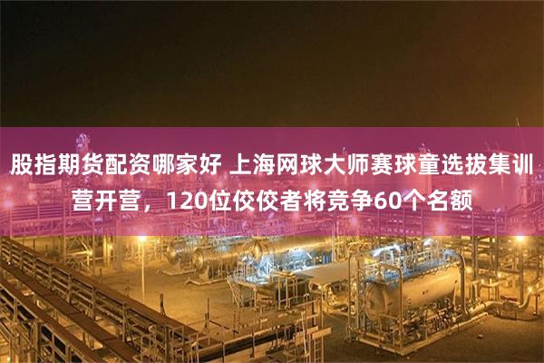 股指期货配资哪家好 上海网球大师赛球童选拔集训营开营，120位佼佼者将竞争60个名额