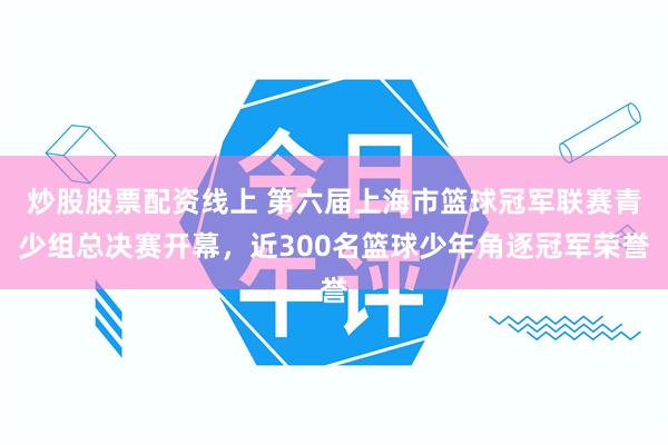炒股股票配资线上 第六届上海市篮球冠军联赛青少组总决赛开幕，近300名篮球少年角逐冠军荣誉