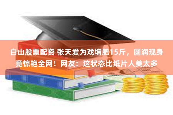 白山股票配资 张天爱为戏增肥15斤,圆润现身竟惊艳全网!网友:这状态比纸片人美太多