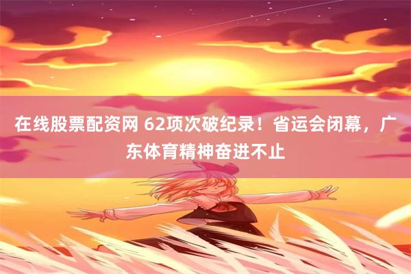 在线股票配资网 62项次破纪录！省运会闭幕，广东体育精神奋进不止