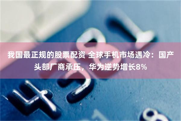 我国最正规的股票配资 全球手机市场遇冷：国产头部厂商承压，华为逆势增长8%