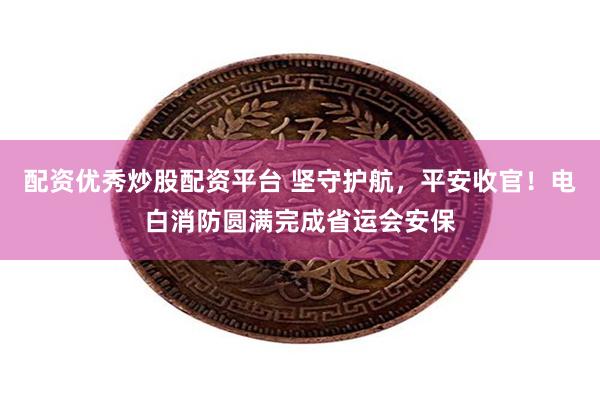 配资优秀炒股配资平台 坚守护航，平安收官！电白消防圆满完成省运会安保