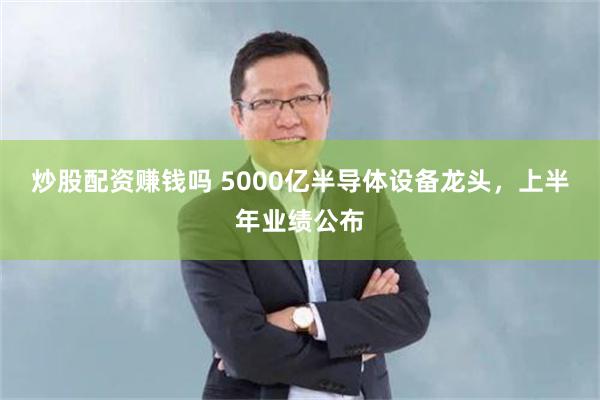 炒股配资赚钱吗 5000亿半导体设备龙头,上半年业绩公布