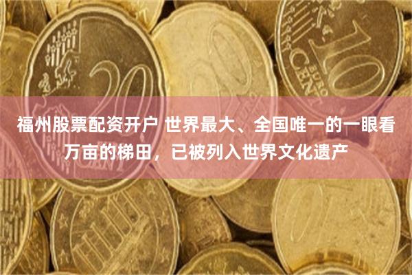 福州股票配资开户 世界最大、全国唯一的一眼看万亩的梯田,已被列入世界文化遗产