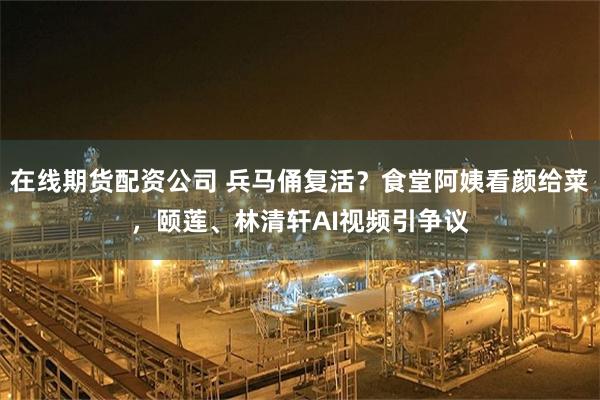 在线期货配资公司 兵马俑复活?食堂阿姨看颜给菜,颐莲、林清轩AI视频引争议