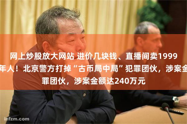 网上炒股放大网站 进价几块钱、直播间卖1999元，专坑中老年人！北京警方打掉“古币局中局”犯罪团伙，涉案金额达240万元
